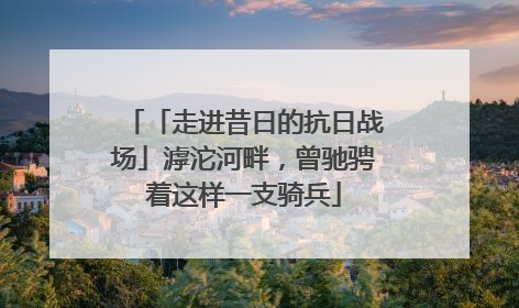 「走进昔日的抗日战场」滹沱河畔，曾驰骋着这样一支骑兵