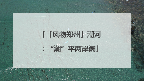 「风物郑州」潮河：“潮”平两岸阔