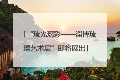 “琉光璃彩——淄博琉璃艺术展”即将展出