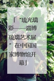 “琉光璃彩——淄博琉璃艺术展”在中国国家博物馆开幕