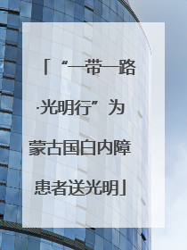 “一带一路·光明行”为蒙古国白内障患者送光明