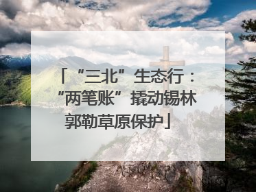 “三北”生态行：“两笔账”撬动锡林郭勒草原保护