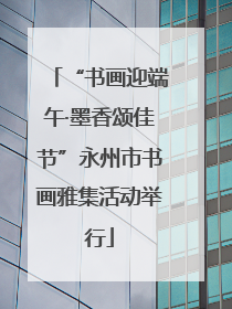“书画迎端午·墨香颂佳节”永州市书画雅集活动举行