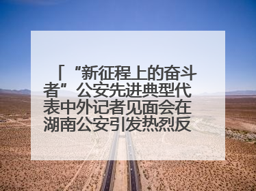 “新征程上的奋斗者”公安先进典型代表中外记者见面会在湖南公安引发热烈反响(一)
