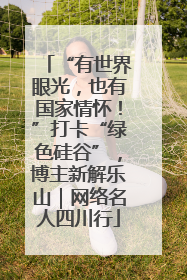 “有世界眼光，也有国家情怀！”打卡“绿色硅谷”，博主新解乐山｜网络名人四川行