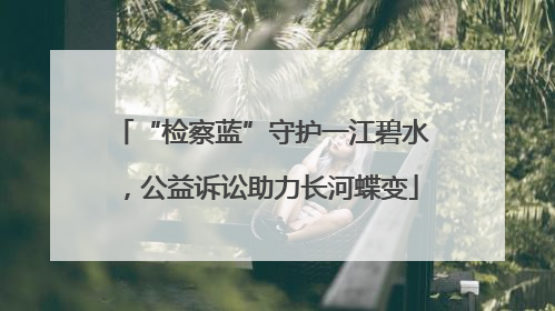 “检察蓝”守护一江碧水，公益诉讼助力长河蝶变