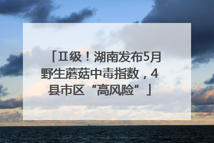 Ⅱ级！湖南发布5月野生蘑菇中毒指数，4县市区“高风险”