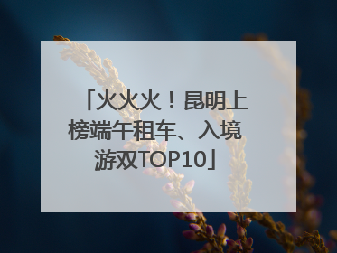火火火！昆明上榜端午租车、入境游双TOP10