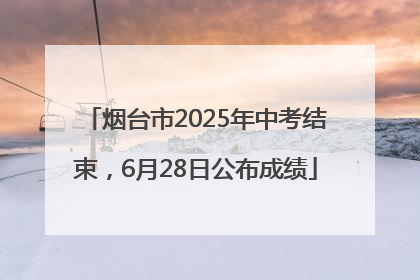 烟台市2025年中考结束，6月28日公布成绩