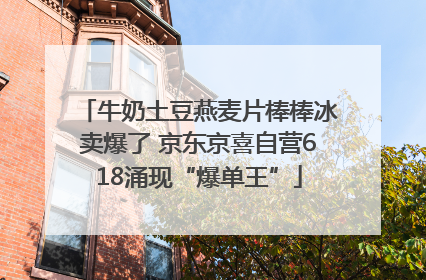 牛奶土豆燕麦片棒棒冰卖爆了 京东京喜自营618涌现“爆单王”