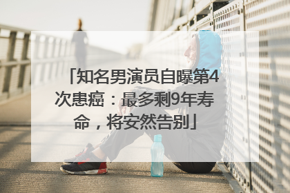 知名男演员自曝第4次患癌：最多剩9年寿命，将安然告别