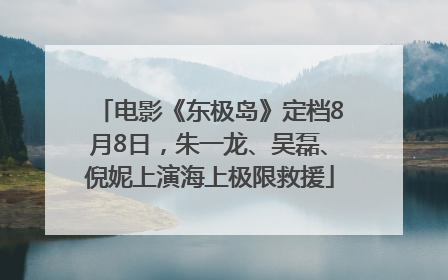 电影《东极岛》定档8月8日，朱一龙、吴磊、倪妮上演海上极限救援