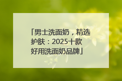 男士洗面奶，精选护肤：2025十款好用洗面奶品牌