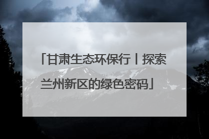 甘肃生态环保行丨探索兰州新区的绿色密码