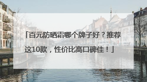 百元防晒霜哪个牌子好？推荐这10款，性价比高口碑佳！