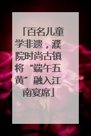 百名儿童学非遗，濮院时尚古镇将“端午五黄”融入江南宴席