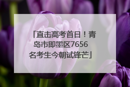 直击高考首日！青岛市即墨区7656名考生今朝试锋芒