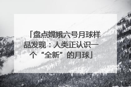 盘点嫦娥六号月球样品发现：人类正认识一个“全新”的月球