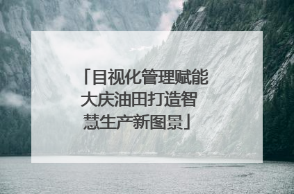 目视化管理赋能 大庆油田打造智慧生产新图景