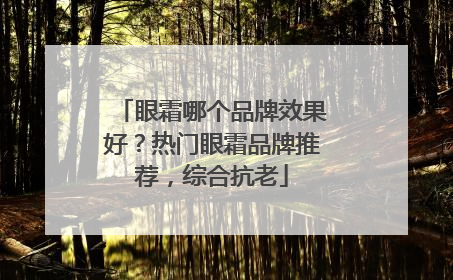 眼霜哪个品牌效果好？热门眼霜品牌推荐，综合抗老