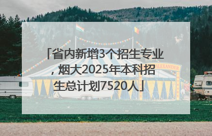 省内新增3个招生专业，烟大2025年本科招生总计划7520人
