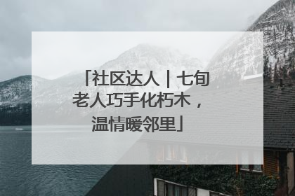 社区达人｜七旬老人巧手化朽木，温情暖邻里