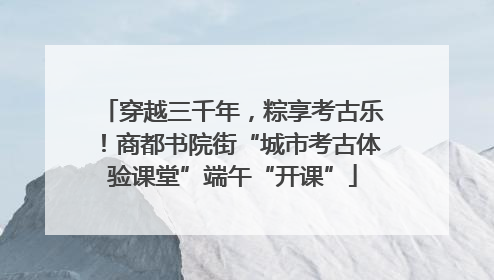 穿越三千年，粽享考古乐！商都书院街“城市考古体验课堂”端午“开课”