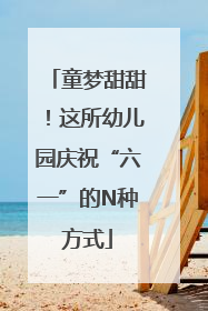 童梦甜甜！这所幼儿园庆祝“六一”的N种方式
