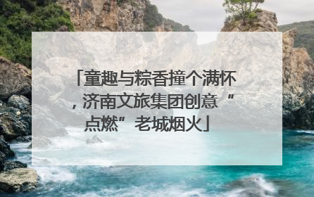 童趣与粽香撞个满怀，济南文旅集团创意“点燃”老城烟火