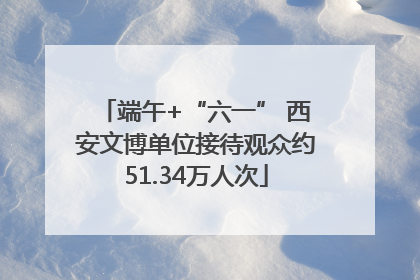 端午+“六一” 西安文博单位接待观众约51.34万人次