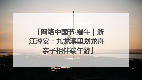 网络中国节·端午｜浙江淳安：九龙溪里划龙舟 亲子相伴端午游