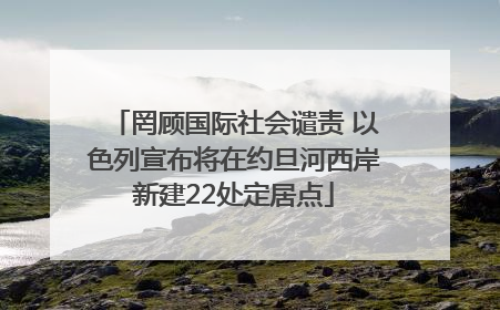 罔顾国际社会谴责 以色列宣布将在约旦河西岸新建22处定居点