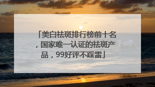 美白祛斑排行榜前十名，国家唯一认证的祛斑产品，99好评不踩雷