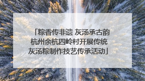 粽香传非遗 灰汤承古韵 杭州余杭四岭村开展传统灰汤粽制作技艺传承活动