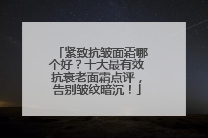 紧致抗皱面霜哪个好？十大最有效抗衰老面霜点评，告别皱纹暗沉！