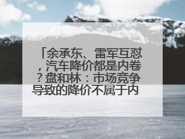 余承东、雷军互怼，汽车降价都是内卷？盘和林：市场竞争导致的降价不属于内卷式竞争