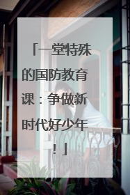 一堂特殊的国防教育课：争做新时代好少年！