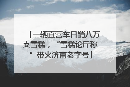 一辆直营车日销八万支雪糕，“雪糕论斤称”带火济南老字号
