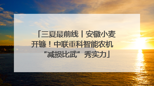 三夏最前线丨安徽小麦开镰！中联重科智能农机“减损比武”秀实力