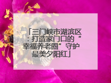 三门峡市湖滨区：打造家门口的“幸福养老圈”守护最美夕阳红