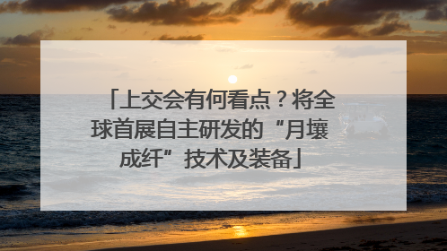 上交会有何看点？将全球首展自主研发的“月壤成纤”技术及装备