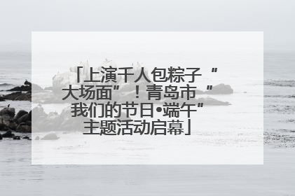 上演千人包粽子“大场面”！青岛市“我们的节日•端午”主题活动启幕