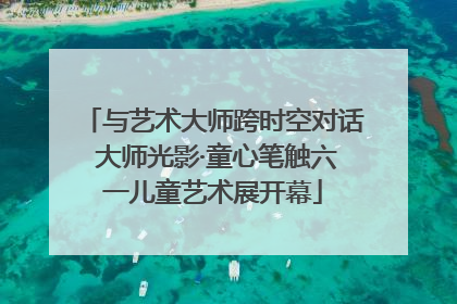 与艺术大师跨时空对话 大师光影·童心笔触六一儿童艺术展开幕