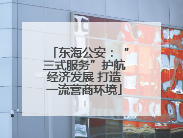 东海公安：“三式服务”护航经济发展 打造一流营商环境