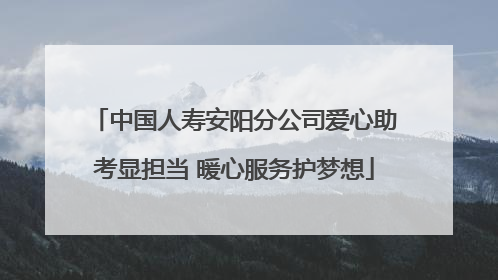 中国人寿安阳分公司爱心助考显担当 暖心服务护梦想
