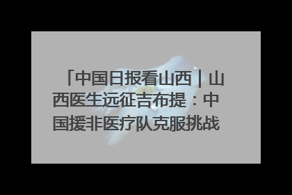 中国日报看山西｜山西医生远征吉布提：中国援非医疗队克服挑战救助非洲患者