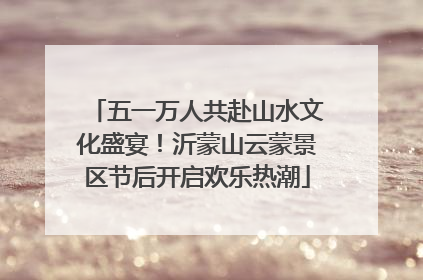 五一万人共赴山水文化盛宴！沂蒙山云蒙景区节后开启欢乐热潮