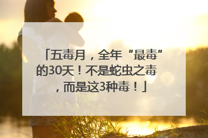 五毒月，全年“最毒”的30天！不是蛇虫之毒，而是这3种毒！