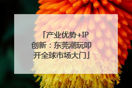 产业优势+IP创新：东莞潮玩叩开全球市场大门