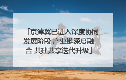 京津冀已进入深度协同发展阶段 产业链深度融合 共建共享迭代升级